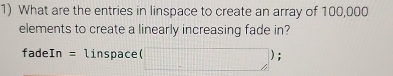 What are the entries in linspace to create an array of 100,000
elements to create a linearly increasing fade in?
fadeIn =1 ln s pace( (□ ); 
1