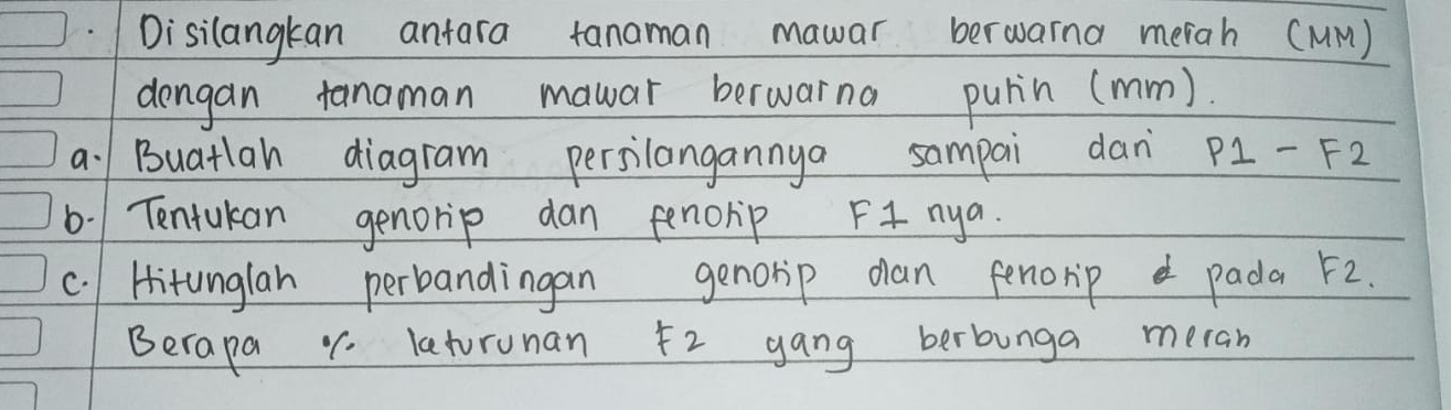 Disilangkan anfara tanaman mawar berwarna merah (MM) 
dengan tanaman mawar berwarna pulin (mm). 
a. Buatlah diagram persilangannya sampai dan P1-F2
6. Tentukan genorip dan fenorip F+ nya. 
c. Hitunglan perbandingan genorip dan fenorip pada F2
Berapa 1. latorunan 52 gang berbunga meran