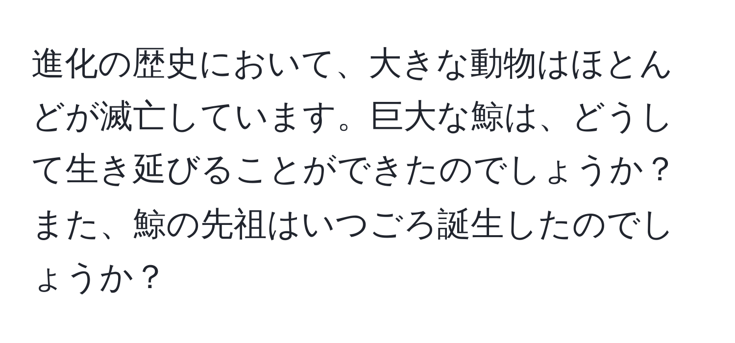 進化の歴史において、大きな動物はほとんどが滅亡しています。巨大な鯨は、どうして生き延びることができたのでしょうか？また、鯨の先祖はいつごろ誕生したのでしょうか？