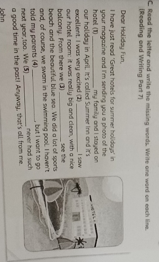 Read the letter and write the missing words. Write one word on each line. 
(Reading and Writing Part 7) 
Dear Holiday Fun, 
I have just read ‘Great hotels for summer holidays’ in 
your magazine and I'm sending you a photo of the 
hotel (1) _my family and I stayed on 
our holiday in April. It's called Summer Inn and it's 
excellent. I was very excited (2) _I saw 
our hotel room: it was really big and clean, with a nice 
balcony. From there we (3) _see the 
beach and the beautiful blue sea. We did a lot of sports 
and, of course, we swam in the swimming pool. I haven’t 
told my parents (4) _, but I want to go 
next year,too. We (5) _never had such 
a good time in the past! Anyway, that's all from me. 
John