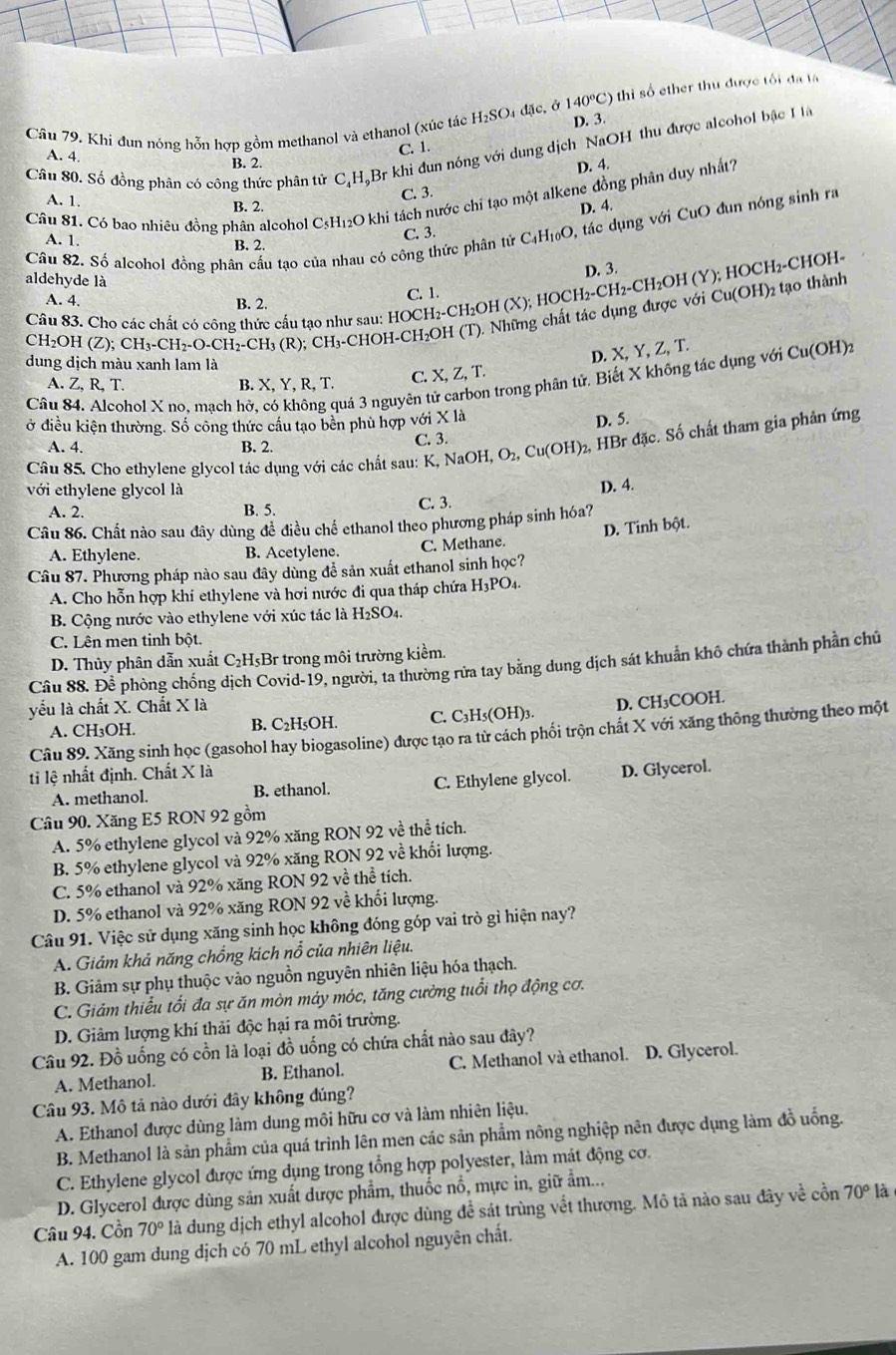 thi số ther thu được tối đa la
Câu 79. Khi đun nóng hỗn hợp gồm methanol và ethanol (xúc tác H₂SO4 đặc, ở 140°C) D. 3.
Câu 80. Số đồng phân có công thức phân tử CạH,Br khi đun nóng với dung dịch NaOH thu được alcohol bậc H
A. 4.
B. 2. C. 1.
D. 4.
C. 3
Câu 81. Có bao nhiêu đồng phân alcohol C5H₁₂O khi tách nước chi tạo một alkene đồng phân duy nhất?
A. 1. B. 2.
D. 4.
Cầu 82. Số alcohol đồng phân cầu tạo của nhau có công thức phân tử C₄H₁₀O, tác dụng với CuO đun nóng sinh ra
C. 3.
A. 1. B. 2.
D. 3.
aldehyde là
Câu 83. Cho các chất có công thức cấu tạo như sau: HOCH₂-CH₂OH (X);  HOCH₂-CH₂-CH₂OH (Y); HOCH₂-CHOH-
A. 4. B. 2.
C. 1.
Cu(OH) 2 tạo thành
CH_2OH(2 ):;CH_3-CH_2-O-CH_2-CH_3(R R); CH₃-CHOH-CH₂OH (T). Những chất tác dụng được với
D. X X,Y,Z,T.

dung dịch màu xanh lam là
Câu 84. Alcohol X no, mạch hở, có không quá 3 nguyên tử in trong phân tử. Biết X không tác dụng với Cu(OH)
A. Z, R, T. B. X, Y, R, T. C. X.Z.T
ở điều kiện thường. Số công thức cầu tạo bền phù hợp với X là
D. 5.
A. 4. B. 2. C. 3.
Câu 85. Cho ethylene glycol tác dụng với các chất sau: K, Na OH,O_2,Cu(OH) 2, HBr đặc. Số chất tham gia phản ứng
với ethylene glycol là
D. 4.
A. 2. B. 5. C. 3.
Câu 86. Chất nào sau đây dùng đề điều chế ethanol theo phương pháp sinh hóa?
D. Tinh bột.
A. Ethylene. B. Acetylene. C. Methane.
Câu 87. Phương pháp nào sau đây dùng đễ sản xuất ethanol sinh học?
A. Cho hỗn hợp khí ethylene và hơi nước đi qua tháp chứa H_3PO_4.
B. Cộng nước vào ethylene với xúc tác là H_2SO_4.
C. Lên men tinh bột.
D. Thủy phân dẫn xuất C₂H₅Br trong môi trường kiểm.
Câu 88. Để phòng chồng dịch Covid-19, người, ta thường rửa tay bằng dung dịch sát khuẩn khô chứa thành phần chủ
yếu là chất X. Chất X là
A. CH₃OH. B. C₂H₅OH. C. C₃H₅(OH)₃. D. CH₃COOH.
Câu 89. Xăng sinh học (gasohol hay biogasoline) được tạo ra từ cách phối trộn chất X với xăng thông thường theo một
ti lệ nhất định. Chất X là
A. methanol. B. ethanol. C. Ethylene glycol. D. Glycerol.
Câu 90. Xăng E5 RON 92 gồm
A. 5% ethylene glycol và 92% xăng RON 92 về thể tích.
B. 5% ethylene glycol và 92% xăng RON 92 về khổi lượng.
C. 5% ethanol và 92% xăng RON 92 về thể tích.
D. 5% ethanol và 92% xăng RON 92 về khối lượng.
Câu 91. Việc sử dụng xăng sinh học không đóng góp vai trò gì hiện nay?
A. Giảm khả năng chống kích nổ của nhiên liệu.
B. Giảm sự phụ thuộc vào nguồn nguyên nhiên liệu hóa thạch.
C. Giảm thiểu tối đa sự ăn mòn máy móc, tăng cường tuổi thọ động cơ.
D. Giảm lượng khí thải độc hại ra môi trường.
Câu 92. Đồ uống có cồn là loại đồ uống có chứa chất nào sau đây?
A. Methanol. B. Ethanol. C. Methanol và ethanol. D. Glycerol.
Câu 93. Mô tả nào dưới đây không đúng?
A. Ethanol được dùng làm dung môi hữu cơ và làm nhiên liệu.
B. Methanol là sản phẩm của quá trình lên men các sản phẩm nông nghiệp nên được dụng làm đồ uống.
C. Ethylene glycol được ứng dụng trong tổng hợp polyester, làm mát động cơ.
D. Glycerol được dùng sản xuất được phẩm, thuốc nổ, mực in, giữ ẩm..,
Câu 94. Cồn 70° là dung dịch ethyl alcohol được dùng để sát trùng vềt thương. Mô tả nào sau đây về cồn 70° là
A. 100 gam dung dịch có 70 mL ethyl alcohol nguyên chất.
