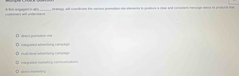 Multipió Choico Gubstion
A firm engaged in a(n ` _strategy, will coordinate the various promotion mix elements to produce a clear and consistent message about its products that
customers will understand.
direct promotion mix
integrated advertising campaign
multi-level advertising campaign
integrated marketing communications
direct marketing