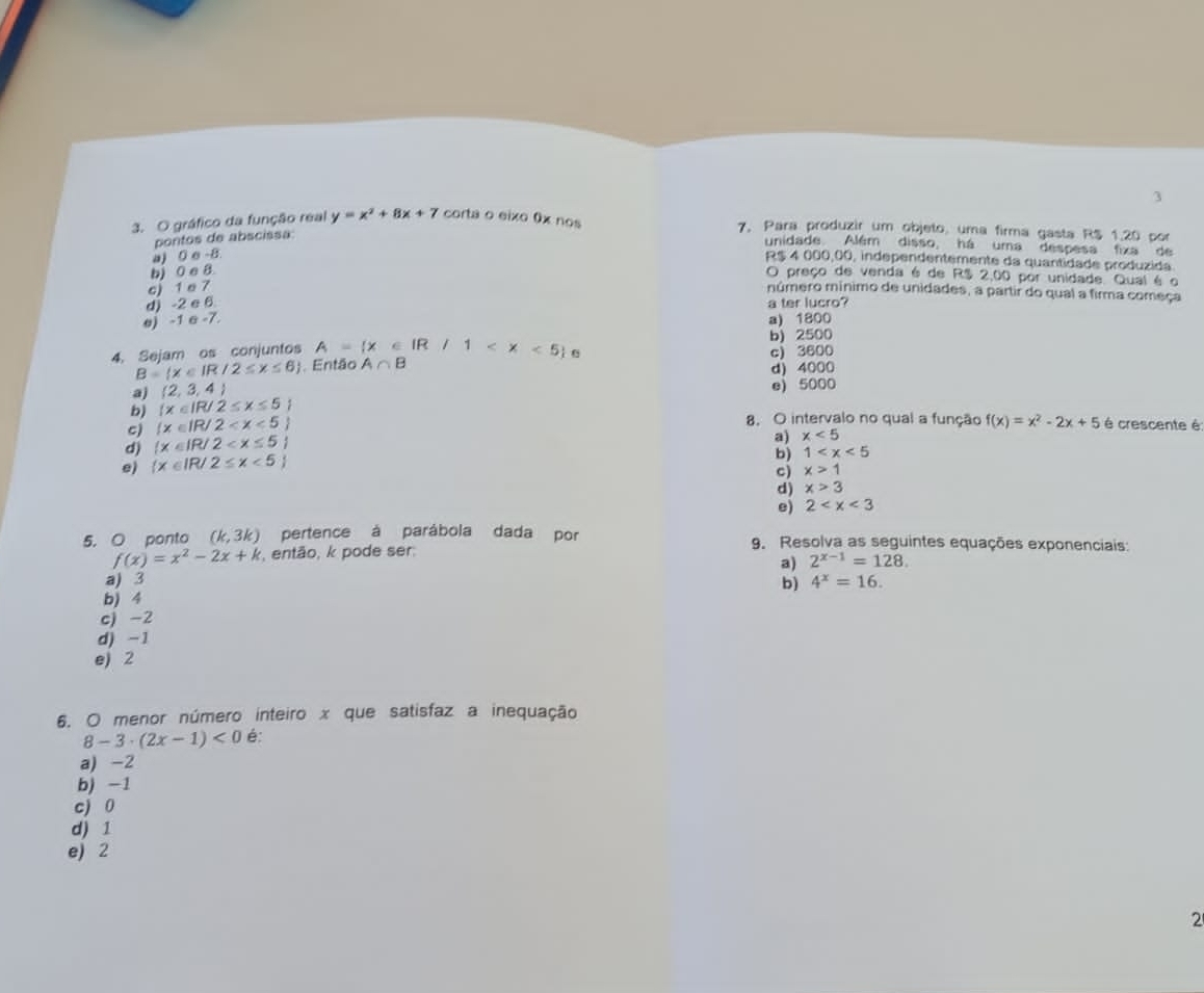 3
3. O gráfico da função real y=x^2+8x+7 corta o eixo 0x nos 7. Para produzir um objeto, uma firma gasta R$ 1.20 por
pontos de abscissa:
unidade. Além disso, há uma despesa fixa de
a) 0 e -8
R$ 4 000,00, independentemente da quantidade produzida
b) 0 e 8
O preço de venda é de R$ 2,00 por unidade Qual é o
c) 1 e 7 número mínimo de unidades, a partir do qual a firma começa
d) -2 e 6 a ter lucro?
e) -1 σ -7. a) 1800
4. Sejam os conjuntos A= x∈ IR/1 0 c) 3600 b) 2500
B= x∈ IR/2≤ x≤ 6 Então A∩ B
d) 4000
a) (2,3,4)
e) 5000
b)  x∈ IR/2≤ x≤ 5
c) (x∈ IR/2
8, O intervalo no qual a função f(x)=x^2-2x+5 é crescente é:
d)  x∈ IR/2
e)  x∈ IR/2≤ x<5 a) x<5</tex>
b) 1
c) x>1
d) x>3
e) 2
5. O ponto (k,3k) pertence à parábola dada por 9. Resolva as seguintes equações exponenciais:
f(x)=x^2-2x+k , então, k pode ser.
a) 2^(x-1)=128.
a) 3 b) 4^x=16.
b) 4
cj -2
d) -1
e) 2
6. O menor número inteiro x que satisfaz a inequação
8-3· (2x-1)<0</tex> é:
a) -2
b) -1
c) 0
d) 1
e) 2
2