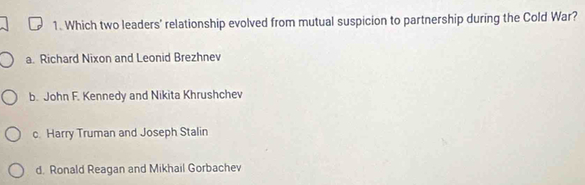 Which two leaders' relationship evolved from mutual suspicion to partnership during the Cold War?
a. Richard Nixon and Leonid Brezhnev
b. John F. Kennedy and Nikita Khrushchev
c Harry Truman and Joseph Stalin
d. Ronald Reagan and Mikhail Gorbachev