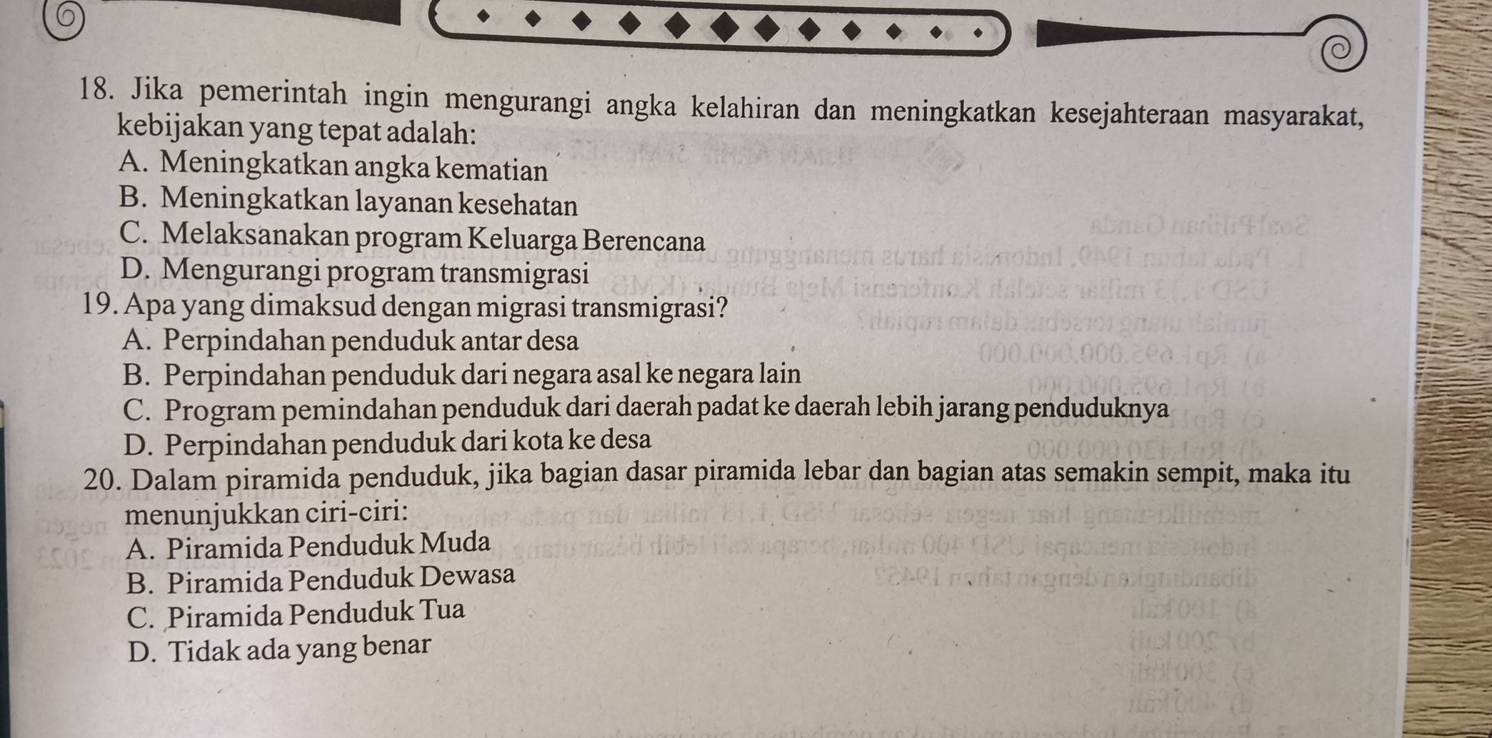 Jika pemerintah ingin mengurangi angka kelahiran dan meningkatkan kesejahteraan masyarakat,
kebijakan yang tepat adalah:
A. Meningkatkan angka kematian
B. Meningkatkan layanan kesehatan
C. Melaksanakan program Keluarga Berencana
D. Mengurangi program transmigrasi
19. Apa yang dimaksud dengan migrasi transmigrasi?
A. Perpindahan penduduk antar desa
B. Perpindahan penduduk dari negara asal ke negara lain
C. Program pemindahan penduduk dari daerah padat ke daerah lebih jarang penduduknya
D. Perpindahan penduduk dari kota ke desa
20. Dalam piramida penduduk, jika bagian dasar piramida lebar dan bagian atas semakin sempit, maka itu
menunjukkan ciri-ciri:
A. Piramida Penduduk Muda
B. Piramida Penduduk Dewasa
C. Piramida Penduduk Tua
D. Tidak ada yang benar