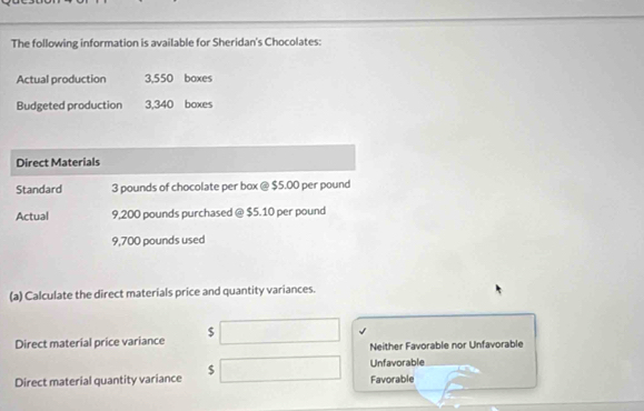 The following information is available for Sheridan's Chocolates:
Actual production 3,550 boxes
Budgeted production 3,340 boxes
Direct Materials
Standard 3 pounds of chocolate per box @ $5.00 per pound
Actual 9,200 pounds purchased @ $5.10 per pound
9,700 pounds used
(a) Calculate the direct materials price and quantity variances.
Direct material price variance $ □ Neither Favorable nor Unfavorable
Unfavorable
Direct material quantity variance $ Favorable