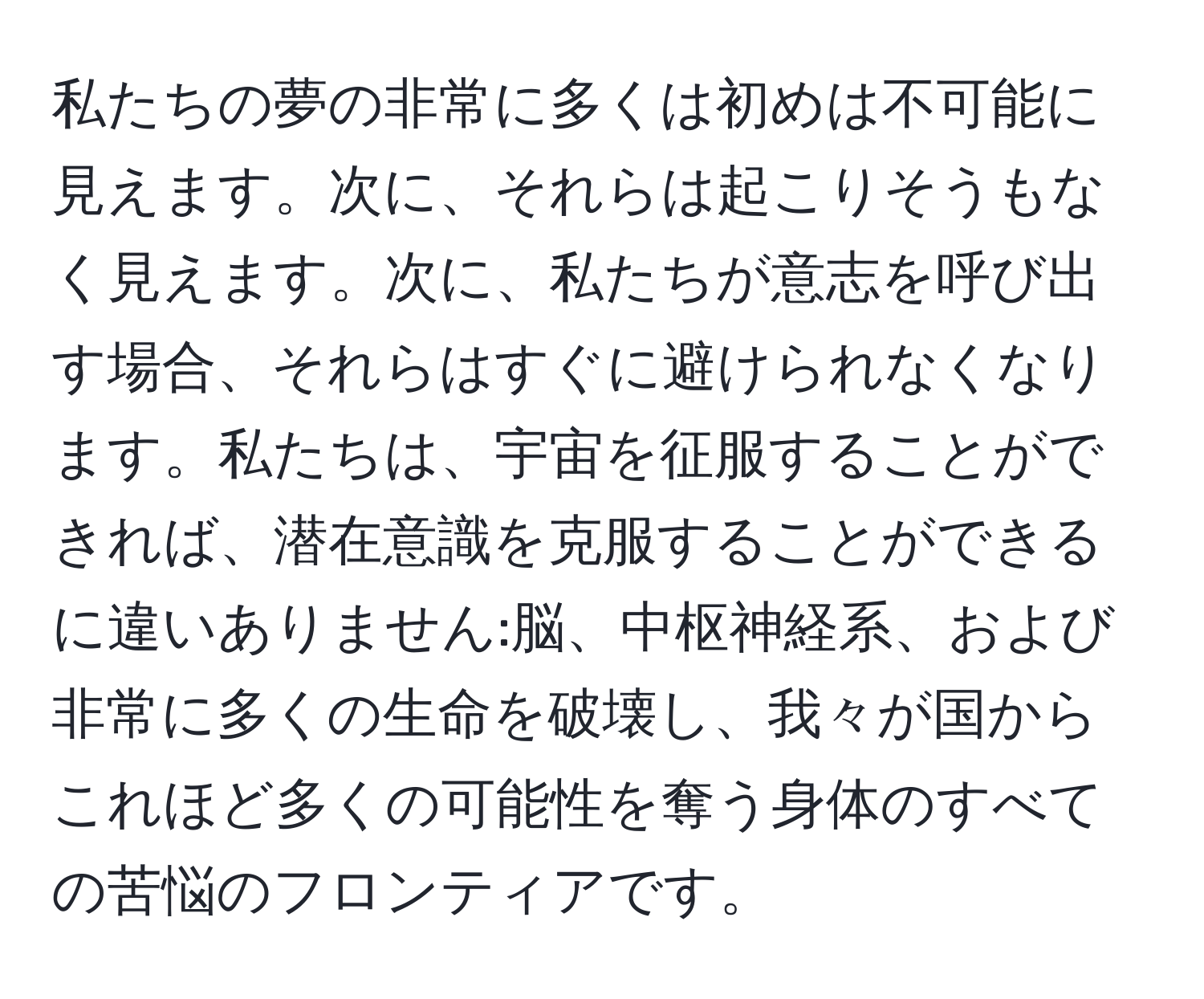 私たちの夢の非常に多くは初めは不可能に見えます。次に、それらは起こりそうもなく見えます。次に、私たちが意志を呼び出す場合、それらはすぐに避けられなくなります。私たちは、宇宙を征服することができれば、潜在意識を克服することができるに違いありません:脳、中枢神経系、および非常に多くの生命を破壊し、我々が国からこれほど多くの可能性を奪う身体のすべての苦悩のフロンティアです。