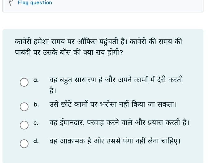 Flag question
कावेरी हमेशा समय पर ऑफिस पहुंचती है। कावेरी की समय की
पाबंदी पर उसके बॉस की क्या राय होगी?
व. वह बहुत साधारण है और अपने कामों में देरी करती
है।
b. उसे छोटे कामों पर भरोसा नहीं किया जा सकता।
c. वह ईमानदार, परवाह करने वाले और प्रयास करती है।
d. वह आक्रामक है और उससे पंगा नहीं लेना चाहिए।