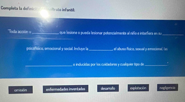 Completa la definición l maltrato infantil:
''Toda acción u _que lesione o pueda lesionar potencialmente al niño e interfiera en su_
psicofísico, emocional y social. Incluye la _el abuso físico, sexual y emocional, las
_o inducidas por los cuidadores y cualquier tipo de_
omisión enfermedades inventadas desarrollo explotación negligencia