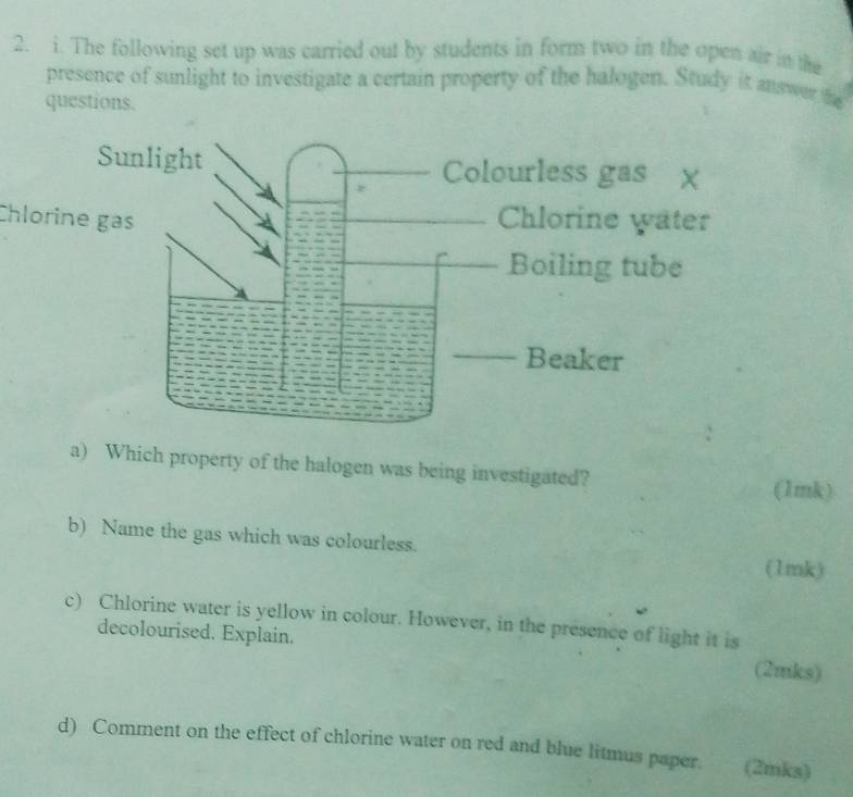 The following set up was carried out by students in form two in the open air in the 
presence of sunlight to investigate a certain property of the halogen. Study it answer fe 
questions. 
Chlorine gạs 
a) Which property of the halogen was being investigated? 
(1mk) 
b) Name the gas which was colourless. (1mk) 
c) Chlorine water is yellow in colour. However, in the presence of light it is 
decolourised. Explain. (2mks) 
d) Comment on the effect of chlorine water on red and blue litmus paper. (2mks)