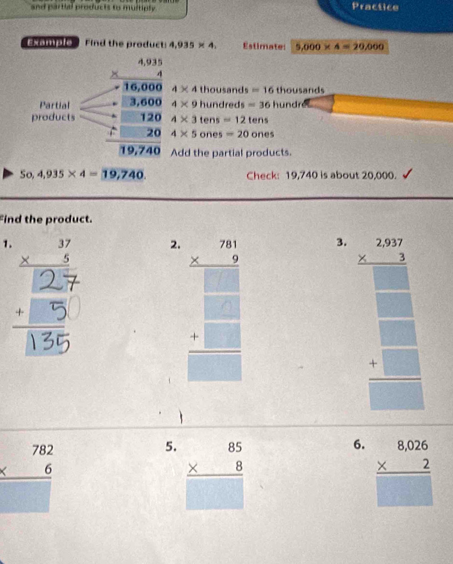 and partial products to multiply. 
Practice 
exomple Find the product: 4,935* 4, Estimate: 9,000* 4=29,000
4* 4
r=2° thousands =16 t) ho usarids 
Partial beginarrayr 4.31 * 16,000 hline 716,000 -14,000 hline 13624 hline 19,244endarray 4* 9 hundreds =36hundr 6 
products 4* 3 tens =12tens
4* 5 ones =20ones
Add the partial products. 
So, 4,935* 4=19,740. Check: 19,740 is about 20,000. 
Find the product. 
1. 
B 
2. .= 
3. beginarrayr 300 * 2encloselongdiv 366.3endarray  * 2□  hline □ endarray 
beginarrayr 782 * 6 hline endarray
5. beginarrayr 85 * 8 hline □ endarray
6. beginarrayr 8,026 * 2 hline □ endarray
□