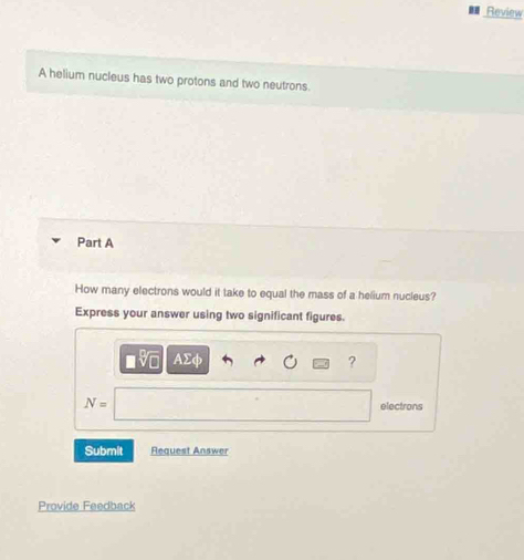 Review 
A helium nucleus has two protons and two neutrons. 
Part A 
How many electrons would it take to equal the mass of a helium nucleus? 
Express your answer using two significant figures.
AΣφ ?
N= electrons 
Submit Request Answer 
Provide Feedback