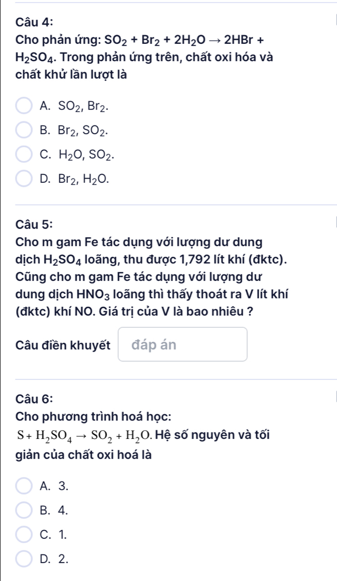 Cho phản ứng: SO_2+Br_2+2H_2Oto 2HBr+
H_2SO_4. Trong phản ứng trên, chất oxi hóa và
chất khử lần lượt là
A. SO_2, Br_2.
B. Br_2, SO_2.
C. H_2O, SO_2.
D. Br_2, H_2O. 
Câu 5:
Cho m gam Fe tác dụng với lượng dư dung
dịch H_2SO_4 loãng, thu được 1,792 lít khí (đktc).
Cũng cho m gam Fe tác dụng với lượng dư
dung dịch HNO_3 loãng thì thấy thoát ra V lít khí
(đktc) khí NO. Giá trị của V là bao nhiêu ?
Câu điền khuyết đáp án
Câu 6:
Cho phương trình hoá học:
S+H_2SO_4to SO_2+H_2O. Hệ số nguyên và tối
giản của chất oxi hoá là
A. 3.
B. 4.
C. 1.
D. 2.