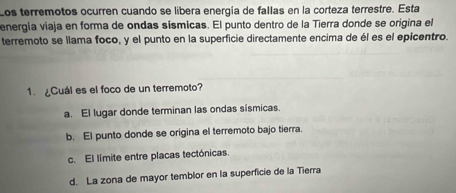 Los terremotos ocurren cuando se libera energía de fallas en la corteza terrestre. Esta
energía viaja en forma de ondas sísmicas. El punto dentro de la Tierra donde se origina el
terremoto se llama foco, y el punto en la superficie directamente encima de él es el epicentro.
1. ¿Cuál es el foco de un terremoto?
a. El lugar donde terminan las ondas sísmicas.
b. El punto donde se origina el terremoto bajo tierra.
c. El límite entre placas tectónicas.
d. La zona de mayor temblor en la superficie de la Tierra