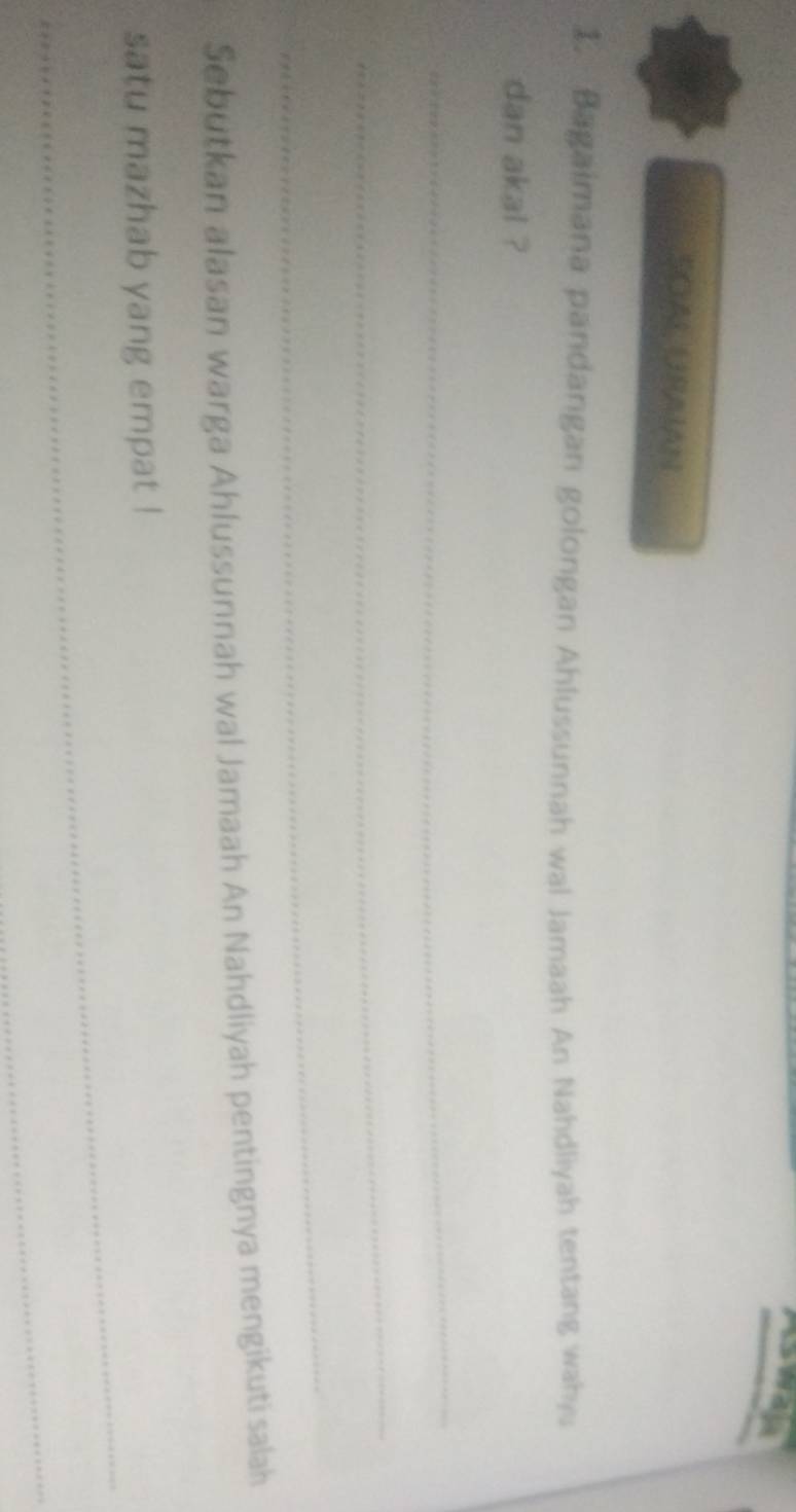 SOAL URAIAN 
1. Bagaimana pandangan golongan Ahlussunnah wal Jamaah An Nahdliyah tentang wahyu 
dan akal ? 
_ 
_ 
_ 
Sebutkan alasan warga Ahlussunnah wal Jamaah An Nahdliyah pentingnya mengikuti salah 
_ 
satu mazhab yang empat ! 
_