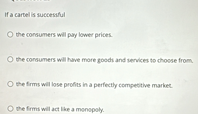 If a cartel is successful
the consumers will pay lower prices.
the consumers will have more goods and services to choose from.
the firms will lose profits in a perfectly competitive market.
the firms will act like a monopoly.