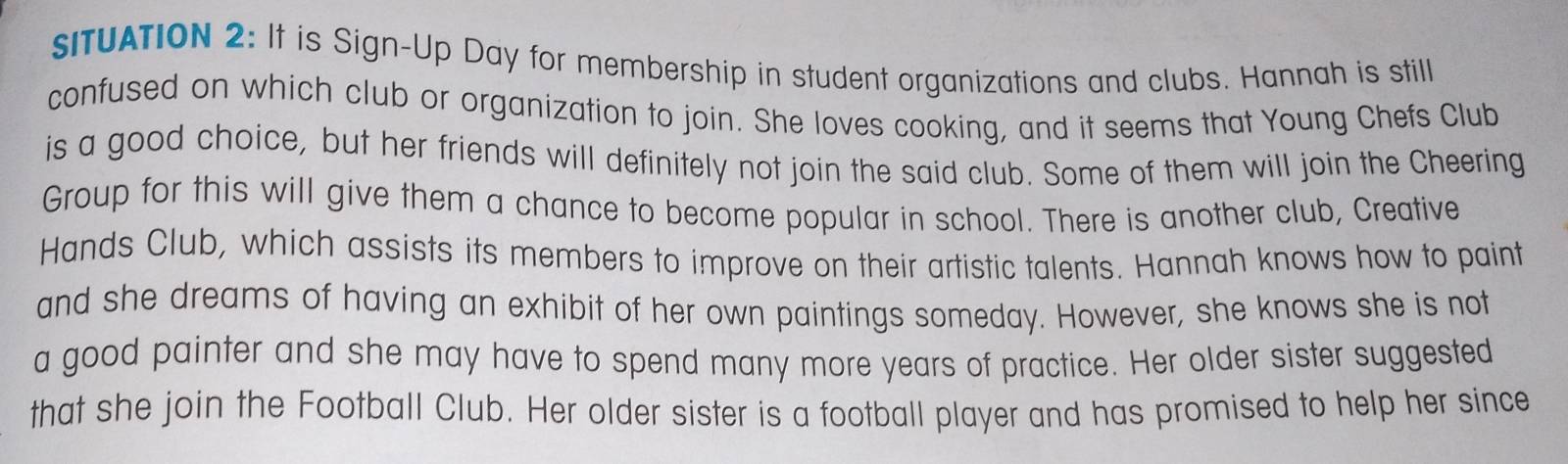 sITUATION 2: It is Sign-Up Day for membership in student organizations and clubs. Hannah is still 
confused on which club or organization to join. She loves cooking, and it seems that Young Chefs Club 
is a good choice, but her friends will definitely not join the said club. Some of them will join the Cheering 
Group for this will give them a chance to become popular in school. There is another club, Creative 
Hands Club, which assists its members to improve on their artistic talents. Hannah knows how to paint 
and she dreams of having an exhibit of her own paintings someday. However, she knows she is not 
a good painter and she may have to spend many more years of practice. Her older sister suggested 
that she join the Football Club. Her older sister is a football player and has promised to help her since