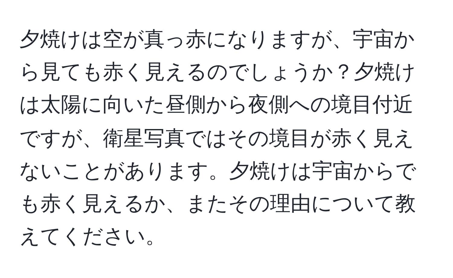 夕焼けは空が真っ赤になりますが、宇宙から見ても赤く見えるのでしょうか？夕焼けは太陽に向いた昼側から夜側への境目付近ですが、衛星写真ではその境目が赤く見えないことがあります。夕焼けは宇宙からでも赤く見えるか、またその理由について教えてください。