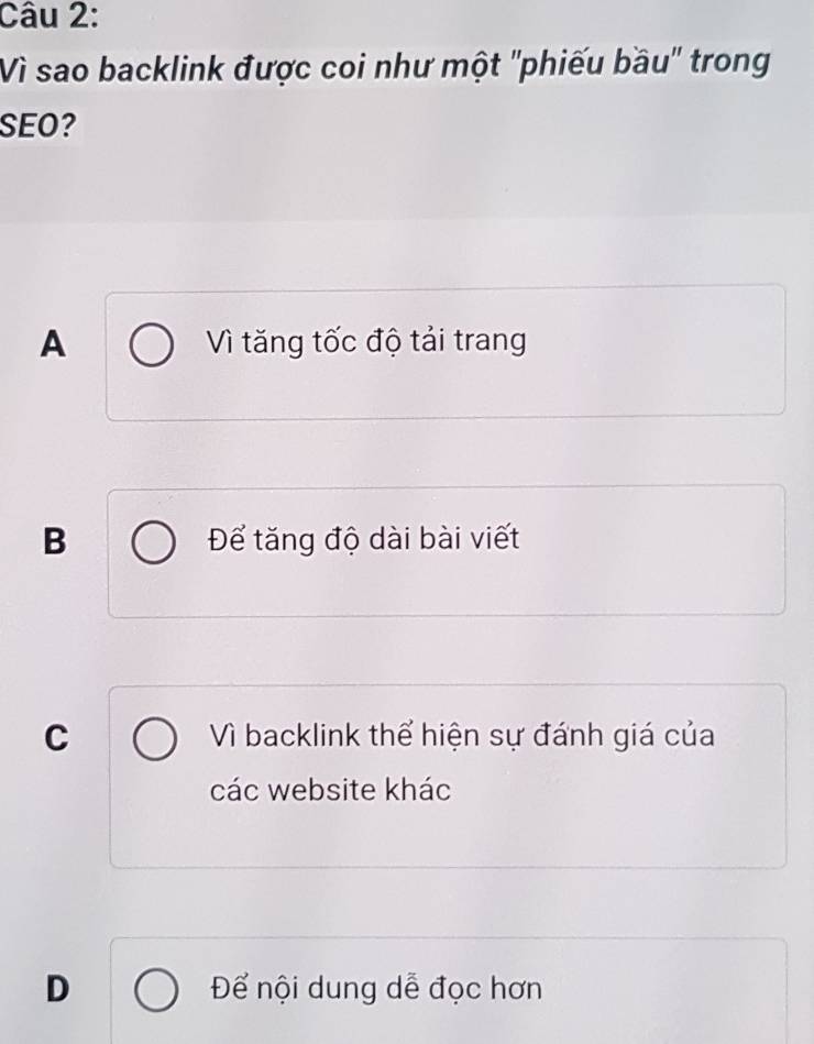 Vì sao backlink được coi như một 'phiếu bầu" trong
SEO?
A Vì tăng tốc độ tải trang
B Để tăng độ dài bài viết
C Vì backlink thể hiện sự đánh giá của
các website khác
D Để nội dung dễ đọc hơn