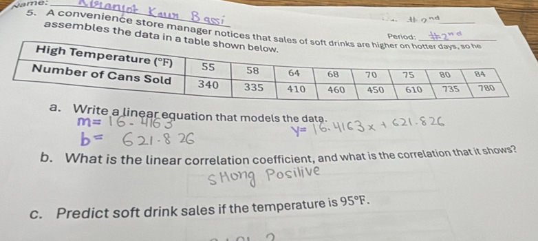 Name:_
5、 A convenience store manager notices t
Period:
assembles the data i
Write a linear equation that models the data.
b. What is the linear correlation coefficient, and what is the correlation that it shows?
c. Predict soft drink sales if the temperature is 95°F.