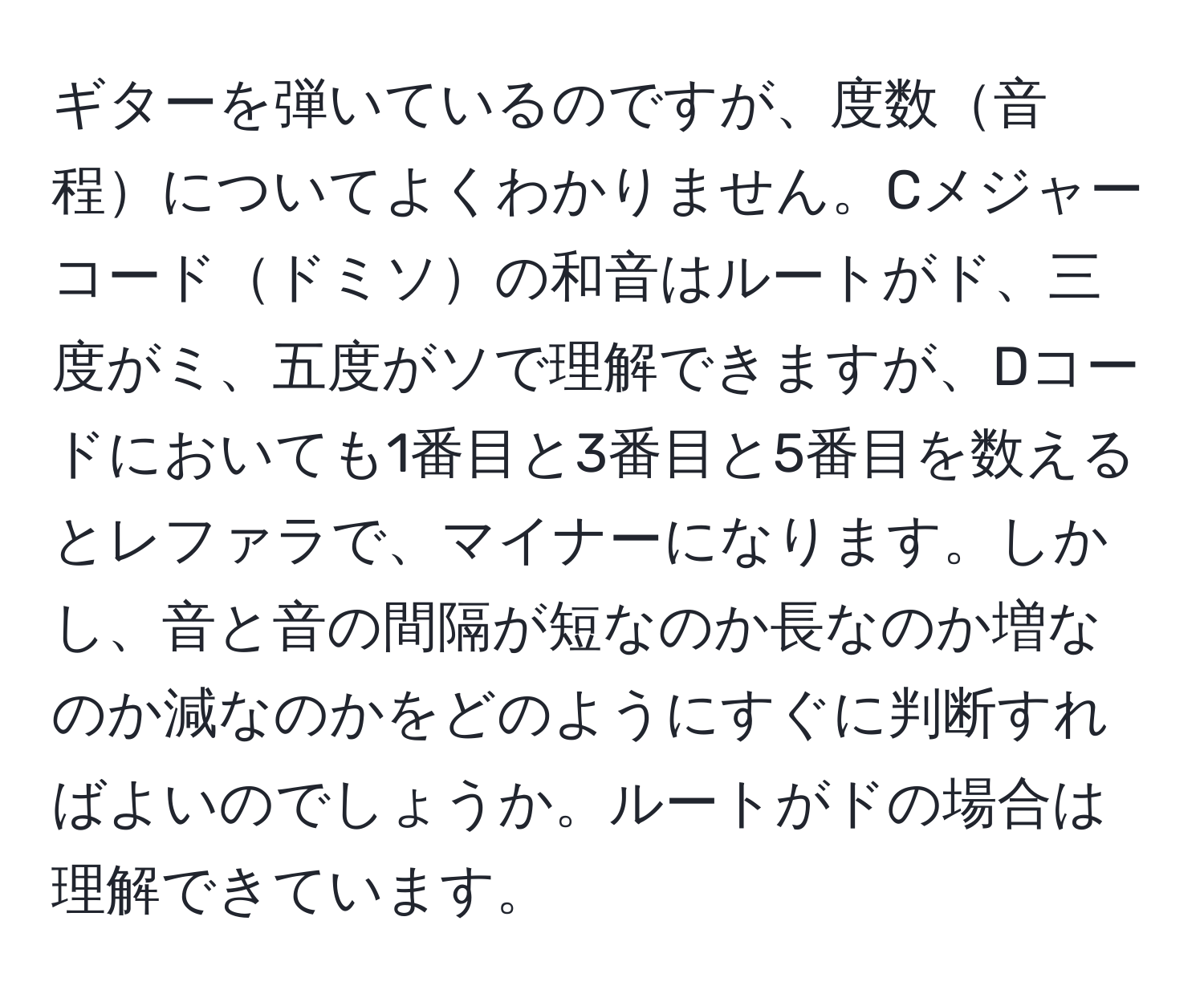 ギターを弾いているのですが、度数音程についてよくわかりません。Cメジャーコードドミソの和音はルートがド、三度がミ、五度がソで理解できますが、Dコードにおいても1番目と3番目と5番目を数えるとレファラで、マイナーになります。しかし、音と音の間隔が短なのか長なのか増なのか減なのかをどのようにすぐに判断すればよいのでしょうか。ルートがドの場合は理解できています。