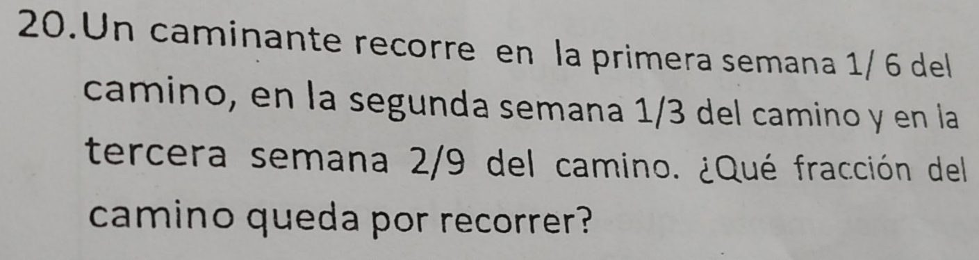 Un caminante recorre en la primera semana 1/ 6 del 
camino, en la segunda semana 1/3 del camino y en la 
tercera semana 2/9 del camino. ¿Qué fracción del 
camino queda por recorrer?