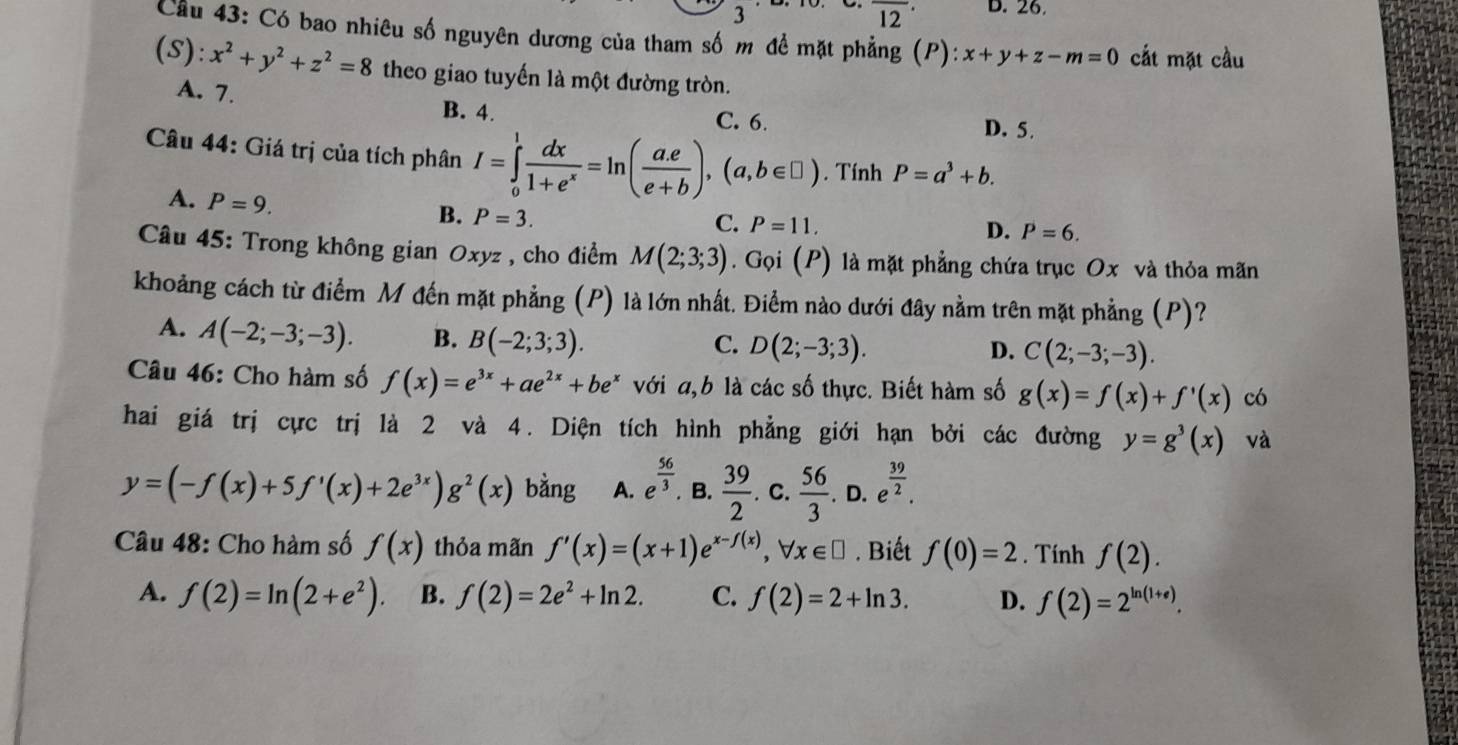 3
overline (12)^(·) D. 26
Cầu 43: Có bao nhiêu số nguyên dương của tham số m để mặt phẳng (P): x+y+z-m=0 cắt mặt cầu
(S):x^2+y^2+z^2=8 theo giao tuyến là một đường tròn.
A. 7. B. 4.
C. 6. D. 5.
Câu 44: Giá trị của tích phân I=∈tlimits _0^(1frac dx)1+e^x=ln ( (a.e)/e+b ),(a,b∈ □ ). Tính P=a^3+b.
A. P=9. P=3.
B.
C. P=11, D. P=6.
Câu 45: Trong không gian Oxyz , cho điểm M(2;3;3). Gọi (P) là mặt phẳng chứa trục Ox và thỏa mãn
khoảng cách từ điểm M đến mặt phẳng (P) là lớn nhất. Điểm nào dưới đây nằm trên mặt phẳng (P)?
A. A(-2;-3;-3). B. B(-2;3;3).
C. D(2;-3;3). D. C(2;-3;-3).
Câu 46: Cho hàm số f(x)=e^(3x)+ae^(2x)+be^x với a,b là các số thực. Biết hàm số g(x)=f(x)+f'(x) có
hai giá trị cực trị là 2 và 4. Diện tích hình phẳng giới hạn bởi các đường y=g^3(x) và
y=(-f(x)+5f'(x)+2e^(3x))g^2(x) bằng A. e^(frac 56)3. B.  39/2 .c. 56/3 .D.e^(frac 39)2.
Câu 48: Cho hàm số f(x) thỏa mãn f'(x)=(x+1)e^(x-f(x)),forall x∈ □. Biết f(0)=2. Tính f(2).
A. f(2)=ln (2+e^2). B. f(2)=2e^2+ln 2. C. f(2)=2+ln 3. D. f(2)=2^(ln (1+e)).