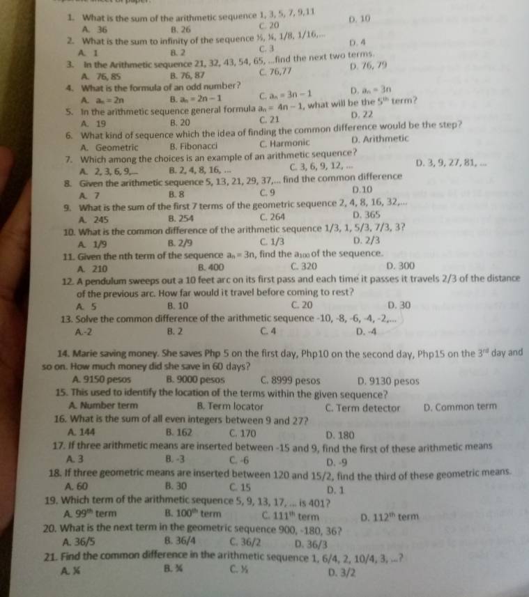 What is the sum of the arithmetic sequence 1, 3, 5, 7, 9,11
A. 36 B. 26 C. 20 D. 10
2. What is the sum to infinity of the sequence ½, ½, 1/8, 1/16,... D. 4
A. 1 B. 2 C. 3
3. In the Arithmetic sequence 21, 32, 43, 54, 65, ...find the next two terms.
A. 76, 85 B. 76, 87 C. 76,77 D. 76,79
4. What is the formula of an odd number?
A. a_n=2n B. a_n=2n-1 C. a_n=3n-1 D. a_n=3n
5. In the arithmetic sequence general formula a_n=4n-1 , what will be the 5^(th) term?
A. 19 B. 20 C. 21 D. 22
6. What kind of sequence which the idea of finding the common difference would be the step?
A. Geometric B. Fibonacci C. Harmonic D. Arithmetic
7. Which among the choices is an example of an arithmetic sequence? D. 3, 9, 27, 81, ...
A. 2, 3, 6, 9,... B. 2, 4, 8, 16, ... C. 3, 6, 9, 12, ...
8. Given the arithmetic sequence 5, 13, 21, 29, 37,... find the common difference
A. 7 B. 8 C. 9 D.10
9. What is the sum of the first 7 terms of the geometric sequence 2, 4, 8, 16, 32,...
A. 245 B. 254 C. 264 D. 365
10. What is the common difference of the arithmetic sequence 1/3, 1, 5/3, 7/3, 3?
A. 1/9 B. 2/9 C. 1/3 D. 2/3
11. Given the nth term of the sequence a_n=3n , find the a of the sequence.
A. 210 B. 400 C. 320 D. 300
12. A pendulum sweeps out a 10 feet arc on its first pass and each time it passes it travels 2/3 of the distance
of the previous arc. How far would it travel before coming to rest?
A. 5 B. 10 C. 20 D. 30
13. Solve the common difference of the arithmetic sequence -10, -8, -6, -4, -2,...
A.-2 B. 2 C. 4 D. -4
14. Marie saving money. She saves Php 5 on the first day, Php10 on the second day, Php15 on the 3^(rd) day and
so on. How much money did she save in 60 days?
A. 9150 pesos B. 9000 pesos C. 8999 pesos D. 9130 pesos
15. This used to identify the location of the terms within the given sequence?
A. Number term B. Term locator C. Term detector D. Common term
16. What is the sum of all even integers between 9 and 27?
A. 144 B. 162 C. 170 D. 180
17. If three arithmetic means are inserted between -15 and 9, find the first of these arithmetic means
A. 3 B. -3 C. -6 D. -9
18. If three geometric means are inserted between 120 and 15/2, find the third of these geometric means.
A. 60 B. 30 C. 15 D. 1
19. Which term of the arithmetic sequence 5, 9, 13, 17, ... is 401?
A. 99^(th) term B. 100^(th) term C. 111^(th) term D. 112^(th) term
20. What is the next term in the geometric sequence 900, -180, 36?
A. 36/5 B. 36/4 C. 36/2 D. 36/3
21. Find the common difference in the arithmetic sequence 1, 6/4, 2, 10/4, 3, ...?
A. % B. ¾ C. ½ D. 3/2