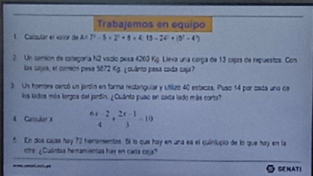 Trabajemos en equipo 
1. Ciaícutar el valor de A=7^2-5* 2^3+8* 4:15-24· (3^2-4^7)
2 Un camión de categoría N2 vacio pesa 4260 Kg. Lleva una carga de 13 cajas de repuestos. Con 
las cajes, el comión pesa 5872 Kg. ¿cuánto pesa cada caja? 
3 Un hombre cercó un jardín en forma rectangular y utilizó 40 estacas. Puso 14 por cada uno de 
los lados más largos del jardín. ¿Cuánto puso en cada lado más corto? 
4 Calcular X  (6x-2)/4 + (2x-1)/3 =10
5 En dos cajas hay 72 heremientas. 81 lo que hay en una es el quintupio de lo que hay en la 
otra: ¿Cuántas herramientas hay en cada ceja? 
o e a t pe O seNATi