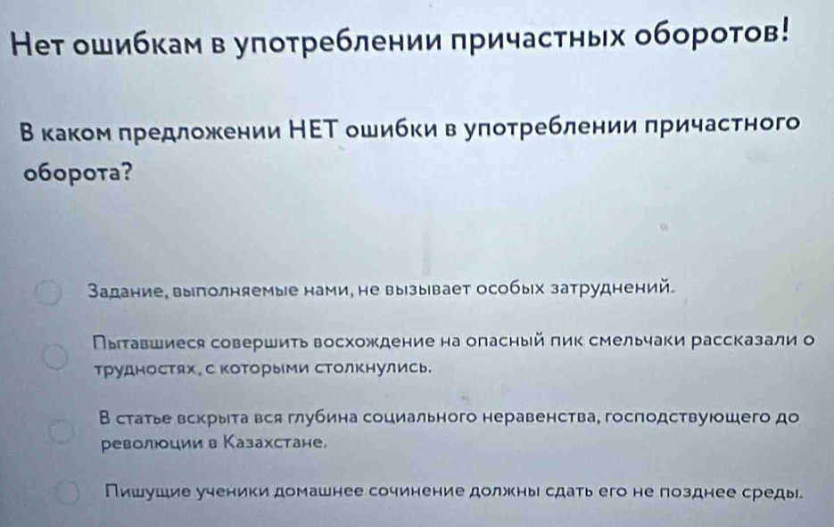 Heт ошибкам в улотреблении πричастных оборотов! 
Β каком πредложении НΕТ ошибки в уπотреблении πричастного 
o6opota? 
Задание, выполняемые нами, не вызывает особых затруднений. 
Πыτавшиеся совершиτь восхождение на оласный πик смельчаки рассказали о 
трудностях。 С коΤорыМи сΤолΚнулись. 
В статье вскрыта вся глубина социального неравенства, господствуюошего до 
револциив Казахстане, 
Пишушие ученики домашнее сочинение должны сдать его не позднее среды