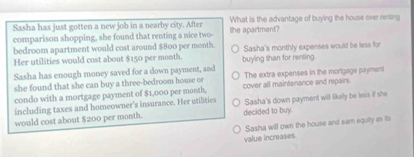 Sasha has just gotten a new job in a nearby city. After What is the advantage of buying the house over renting
comparison shopping, she found that renting a nice two- the apartment?
bedroom apartment would cost around $800 per month. Sasha's monthly expenses would be less for
Her utilities would cost about $150 per month. buying than for renting.
Sasha has enough money saved for a down payment, and
she found that she can buy a three-bedroom house or The extra expenses in the mortgage payment
condo with a mortgage payment of $1,000 per month, cover all maintenance and repairs.
including taxes and homeowner's insurance. Her utilities Sasha's down payment will likely be less if she
would cost about $200 per month. decided to buy.
Sasha will own the house and earn equity as its
value increases.