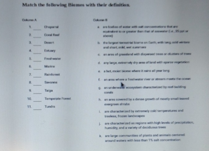 Match the following Biomes with their definition.
Column A Cofuras B
_
1. Chaperral s. ars bodies of water with salt concentrations that are
equivalent to or greater than that of seawater ().a., 35 ppt or
2._ Coral Reef above)
_
3. Desert b. the largest terreatrial biome on Earth, with long, cold winters
_
A. Estuary and short, mild, wet summers
c. an ares of grassland with disperaed tes or clusters of trees
_
5. Fresh water
_
6. Marine d. any large, extremelly dry area of land with sparse vegetation
_
7. Rainforest e. s hot, moist biome where it rains all year long:
_
8. Savanna f. an ares where a freshwater river or stream meets the ocean
_
9. Taiga g. an underwater ecosystem characterized by reef-building
corals
_
10. Temperate Forest h. an ares covered by a dense growth of mostly smail-leaved
_
11. Tundra evergreen shrubs
i. are characterized by extremely cold temperatures and
treeless, frozen landscapes
j. are characterized as regions with high levels of precipitation,
humidity, and a variety of deciduous trees
k. are large communities of plants and animals centered
around waters with less than 1% salt concentration