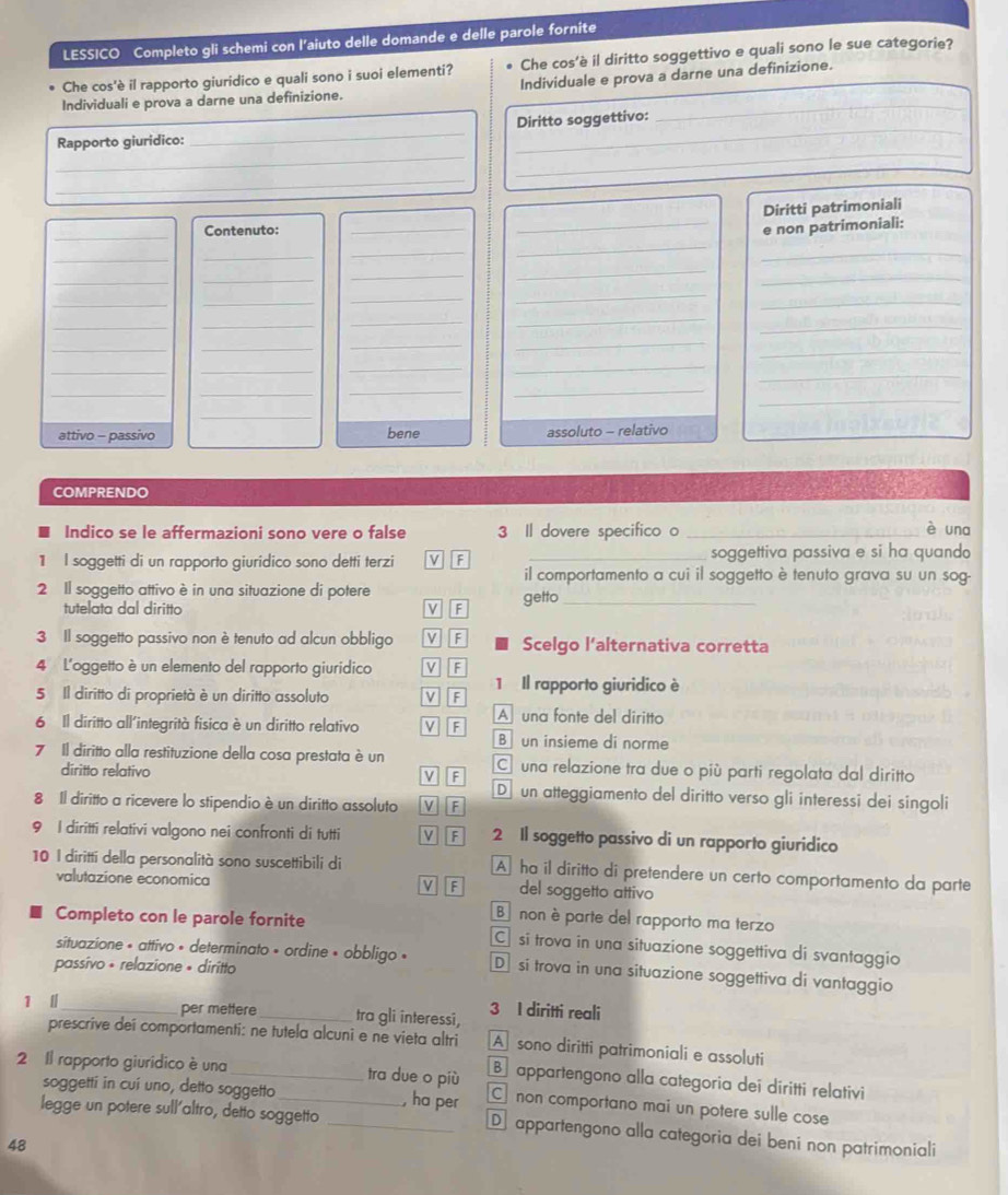 LESSICO Completo gli schemi con l'aiuto delle domande e delle parole fornite
Che cos'è il rapporto giuridico e quali sono i suoi elementi? Che cos'è il diritto soggettivo e quali sono le sue categorie?
Individuali e prova a darne una definizione. Individuale e prova a darne una definizione.
Diritto soggettivo:
_
Rapporto giuridico:
_
_
_
_
_
Diritti patrimoniali
_
Contenuto: __e non patrimoniali:
_
_
_
_
_
_
_
_
_
_
_
_
_
_
_
__
_
_
_
__
_
_
_
_
_
_
_
_
_
_
_
_
_
_
attivo - passivo bene assoluto - relativo
COMPRENDO
Indico se le affermazioni sono vere o false 3 Il dovere specifico o _una
1 l soggetti di un rapporto giuridico sono detti terzi V F _soggettiva passiva e si ha quando
il comportamento a cui il soggetto è tenuto grava su un sog-
2 Il soggetto attivo è in una situazione di potere
tutelata dal diritto v F getto_
3 Il soggetto passivo non è tenuto ad alcun obbligo M F  a  Scelgo l’alternativa corretta
4 L'oggetto è un elemento del rapporto giuridico v F
1 Il rapporto giuridico è
5 Il diritto di proprietà è un diritto assoluto F
6 Il diritto all'integrità fisica è un diritto relativo V F A una fonte del diritto
B un insieme di norme
7 Il diritto alla restituzione della cosa prestata è un C una relazione tra due o più parti regolata dal diritto
F
diritto relativo D  un atteggiamento del diritto verso gli interessi dei singoli
8 Il diritto a ricevere lo stipendio è un diritto assoluto VF
9 I diritti relativi valgono nei confronti di tutti M F 2 Il soggetto passivo di un rapporto giuridico
10 I diritti della personalità sono suscettibili di A ha il diritto di pretendere un certo comportamento da parte
valutazione economica M F del soggetto attivo
Bnon è parte del rapporto ma terzo
Completo con le parole fornite C si trova in una situazione soggettiva di svantaggio
situazione « attivo » determinato » ordine « obbligo » D si trova in una situazione soggettiva di vantaggio
passívo + relazione » diritto
1 | _per mettere_ tra gli interessi, 3 I diritti reali
prescrive deí comportamenti: ne tutela alcuni e ne vieta altri A sono diritti patrimoniali e assoluti
appartengono alla categoria dei diritti relativi
2 Il rapporto giuridico è una_ _tra due o più C non comportano mai un potere sulle cose
soggetti in cuí uno, detto soggetto , ha per
legge un potere sull'altro, detto soggetto _D appartengono alla categoria dei beni non patrimoniali
48