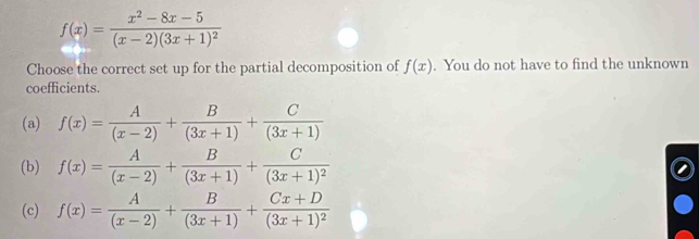 f(x)=frac x^2-8x-5(x-2)(3x+1)^2
Choose the correct set up for the partial decomposition of f(x). You do not have to find the unknown
coefficients.
(a) f(x)= A/(x-2) + B/(3x+1) + C/(3x+1) 
(b) f(x)= A/(x-2) + B/(3x+1) +frac C(3x+1)^2
(c) f(x)= A/(x-2) + B/(3x+1) +frac Cx+D(3x+1)^2