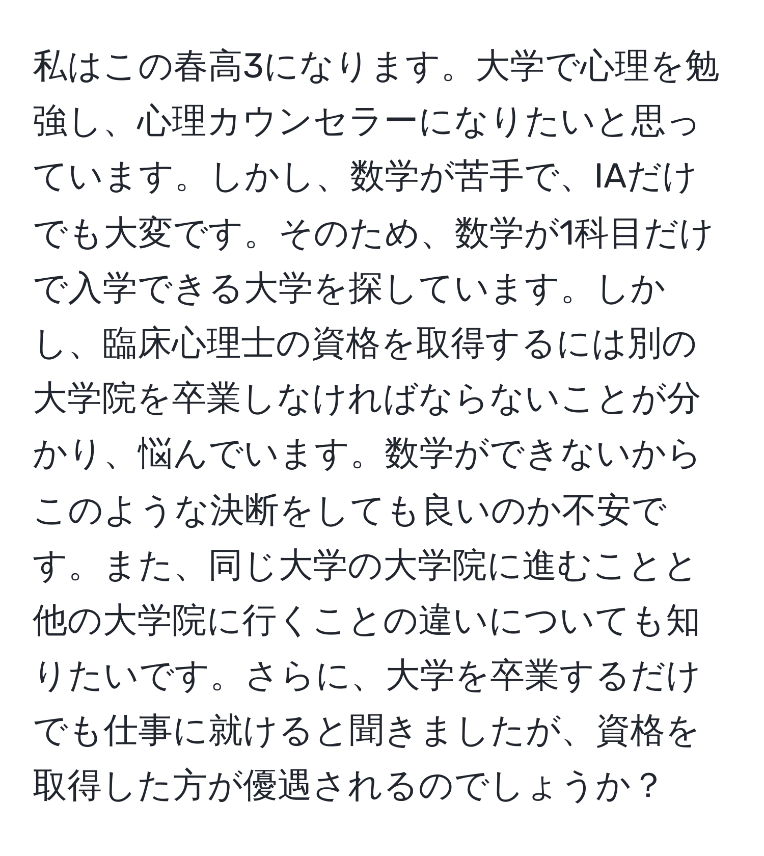 私はこの春高3になります。大学で心理を勉強し、心理カウンセラーになりたいと思っています。しかし、数学が苦手で、IAだけでも大変です。そのため、数学が1科目だけで入学できる大学を探しています。しかし、臨床心理士の資格を取得するには別の大学院を卒業しなければならないことが分かり、悩んでいます。数学ができないからこのような決断をしても良いのか不安です。また、同じ大学の大学院に進むことと他の大学院に行くことの違いについても知りたいです。さらに、大学を卒業するだけでも仕事に就けると聞きましたが、資格を取得した方が優遇されるのでしょうか？