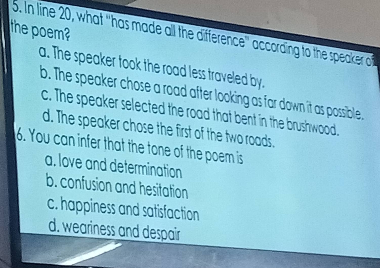 the poem?
5. In line 20, what "has made all the difference' according to the speaker o
a. The speaker took the road less traveled by.
b. The speaker chose a road after looking as far down it as possible,
c. The speaker selected the road that bent in the brushwood.
d. The speaker chose the first of the two roads.
6. You can infer that the tone of the poem is
a. love and determination
b. confusion and hesitation
c. happiness and satisfaction
d. weariness and despair