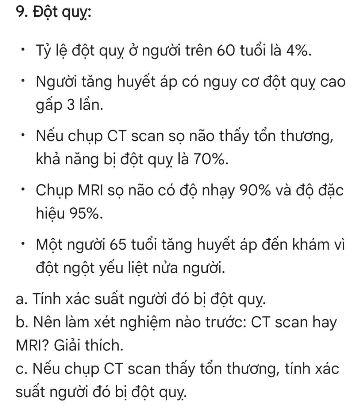 Đột quỵ: 
Tỷ lệ đột quỵ ở người trên 60 tuổi là 4%. 
Người tăng huyết áp có nguy cơ đột quỵ cao 
gấp 3 lần. 
Nếu chụp CT scan sọ não thấy tổn thương, 
khả năng bị đột quỵ là 70%. 
Chụp MRI sọ não có độ nhạy 90% và độ đặc 
hiệu 95%. 
Một người 65 tuổi tăng huyết áp đến khám vì 
đột ngột yếu liệt nửa người. 
a. Tính xác suất người đó bị đột quy. 
b. Nên làm xét nghiệm nào trước: CT scan hay 
MRI? Giải thích. 
c. Nếu chụp CT scan thấy tổn thương, tính xác 
suất người đó bị đột quỵ.