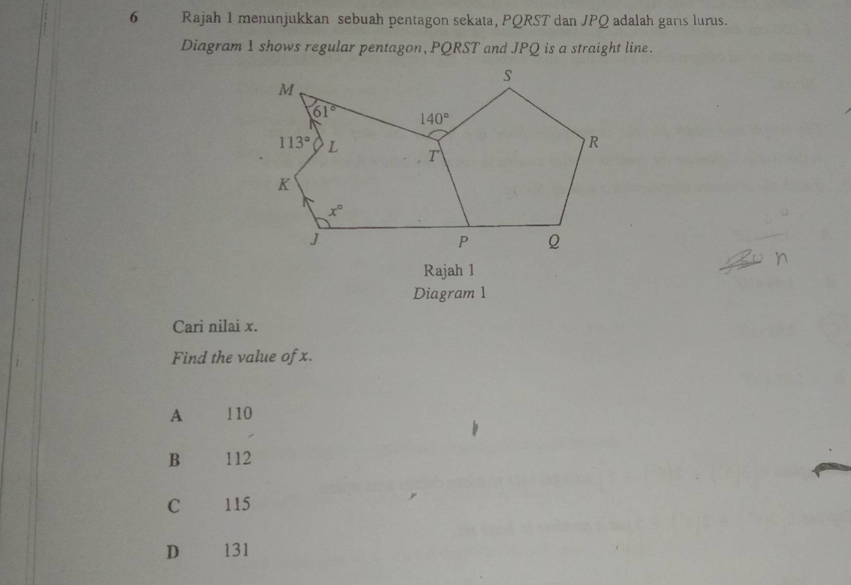 Rajah 1 menunjukkan sebuah pentagon sekata, PQRST dan JPQ adalah garis lurus.
Diagram 1 shows regular pentagon, PQRST and JPQ is a straight line.
Rajah 1
Diagram 1
Cari nilai x.
Find the value of x.
A 110
B 112
C 115
D 131