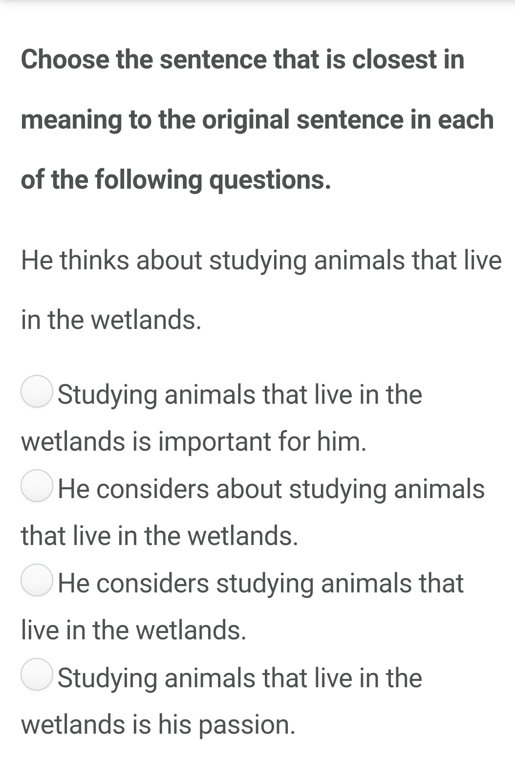 Choose the sentence that is closest in
meaning to the original sentence in each
of the following questions.
He thinks about studying animals that live
in the wetlands.
Studying animals that live in the
wetlands is important for him.
He considers about studying animals
that live in the wetlands.
He considers studying animals that
live in the wetlands.
Studying animals that live in the
wetlands is his passion.