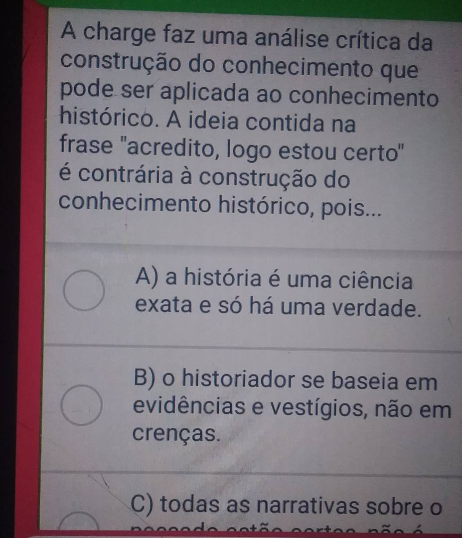 A charge faz uma análise crítica da
construção do conhecimento que
pode ser aplicada ao conhecimento
histórico. A ideia contida na
frase "acredito, logo estou certo"
é contrária à construção do
conhecimento histórico, pois...
A) a história é uma ciência
exata e só há uma verdade.
B) o historiador se baseia em
evidências e vestígios, não em
crenças.
C) todas as narrativas sobre o