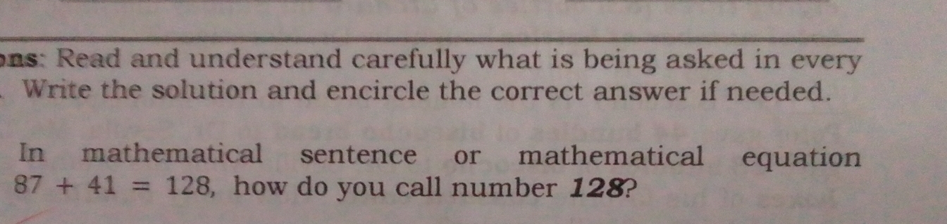 ons: Read and understand carefully what is being asked in every 
Write the solution and encircle the correct answer if needed. 
In mathematical sentence or mathematical equation
87+41=128 , how do you call number 128?