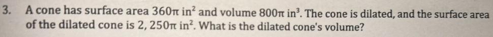 A cone has surface area 360π in^2 and volume 800π in^3. The cone is dilated, and the surface area 
of the dilated cone is 2,250π in^2. What is the dilated cone's volume?