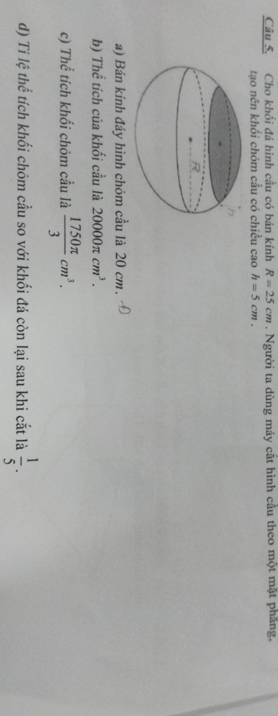 Cho khối đá hình cầu có bán kính R=25cm. Người ta dùng máy cắt hình cầu theo một mặt phăng, 
tạo nên khối chỏm cầu có chiều cao h=5cm. 
a) Bán kính đáy hình chỏm cầu là 20 cm. 
b) Thể tích của khối cầu là 20000π cm^3. 
c) Thể tích khối chỏm cầu là  1750π /3 cm^3. 
d) Tỉ lệ thể tích khối chỏm cầu so với khối đá còn lại sau khi cắt là  1/5 .