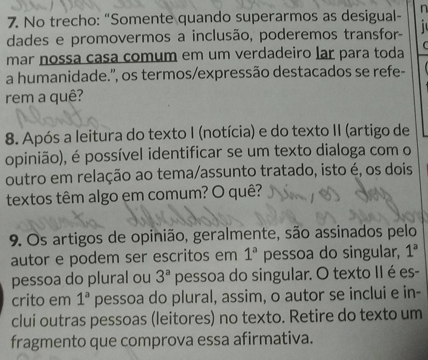 No trecho: “Somente quando superarmos as desigual- 
n 
dades e promovermos a inclusão, poderemos transfor- 
C 
mar nossa casa comum em um verdadeiro lar para toda 
a humanidade.'', os termos/expressão destacados se refe- 
rem a quê? 
8. Após a leitura do texto I (notícia) e do texto II (artigo de 
opinião), é possível identificar se um texto dialoga com o 
outro em relação ao tema/assunto tratado, isto é, os dois 
textos têm algo em comum? O quê? 
9. Os artigos de opinião, geralmente, são assinados pelo 
autor e podem ser escritos em 1^a pessoa do singular, 1^a
pessoa do plural ou 3^a pessoa do singular. O texto II é es- 
crito em 1^a pessoa do plural, assim, o autor se inclui e in- 
clui outras pessoas (leitores) no texto. Retire do texto um 
fragmento que comprova essa afirmativa.