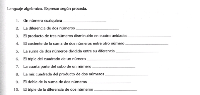 Lenguaje algebraico. Expresar según proceda. 
1. Un número cualquiera_ 
2. La diferencia de dos números_ 
3. El producto de tres números disminuido en cuatro unidades_ 
4. El cociente de la suma de dos números entre otro número_ 
5. La suma de dos números dividida entre su diferencia_ 
6. El triple del cuadrado de un número_ 
7. La cuarta parte del cubo de un número_ 
8. La raíz cuadrada del producto de dos números_ 
9. El doble de la suma de dos números_ 
10. El triple de la diferencia de dos números_