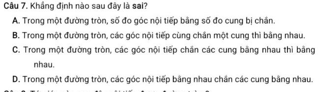 Khẳng định nào sau đây là sai?
A. Trong một đường tròn, số đo góc nội tiếp bằng số đo cung bị chắn.
B. Trong một đường tròn, các góc nội tiếp cùng chắn một cung thì bằng nhau.
C. Trong một đường tròn, các góc nội tiếp chắn các cung bằng nhau thì bằng
nhau.
D. Trong một đường tròn, các góc nội tiếp bằng nhau chắn các cung bằng nhau.