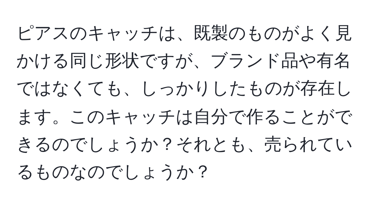 ピアスのキャッチは、既製のものがよく見かける同じ形状ですが、ブランド品や有名ではなくても、しっかりしたものが存在します。このキャッチは自分で作ることができるのでしょうか？それとも、売られているものなのでしょうか？