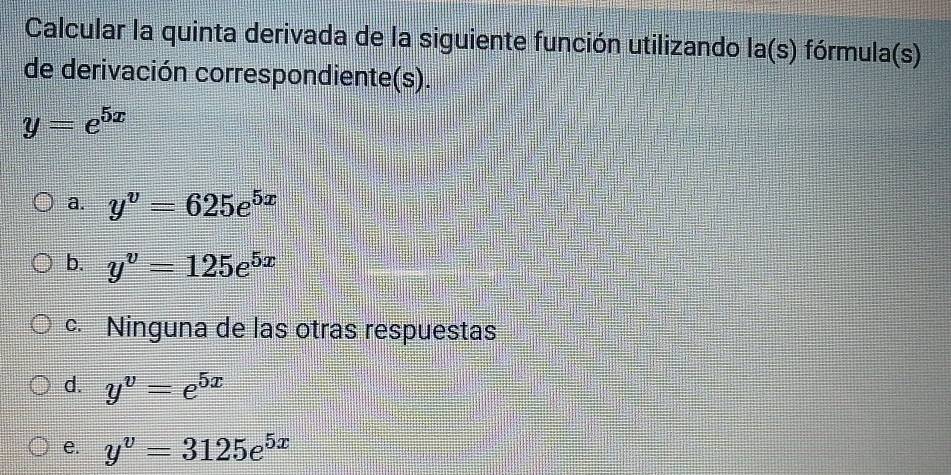 Calcular la quinta derivada de la siguiente función utilizando la(s) fórmula(s)
de derivación correspondiente(s).
y=e^(5x)
a. y^v=625e^(5x)
b. y^v=125e^(5x)
c. Ninguna de las otras respuestas
d. y^v=e^(5x)
e. y^v=3125e^(5x)