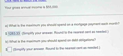 Chek here to waen the vided 
Your gross annual income is $55,000. 
_ 
a) What is the maximum you should spend on a mortgage payment each month?
$ 1283.33 (Simplify your answer. Round to the nearest cent as needed.) 
b) What is the maximum you should spend on debt obligations? 
$ (Simplify your answer. Round to the nearest cent as needed.)