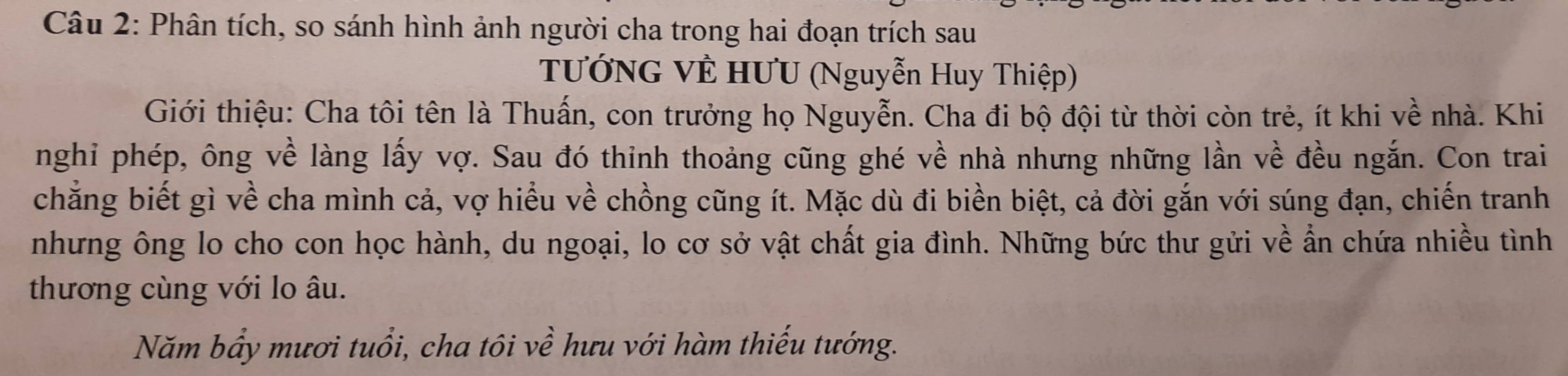 Phân tích, so sánh hình ảnh người cha trong hai đoạn trích sau 
TƯướNG VÊ HƯU (Nguyễn Huy Thiệp) 
Giới thiệu: Cha tôi tên là Thuấn, con trưởng họ Nguyễn. Cha đi bộ đội từ thời còn trẻ, ít khi về nhà. Khi 
nghi phép, ông về làng lấy vợ. Sau đó thinh thoảng cũng ghé về nhà nhưng những lần về đều ngắn. Con trai 
chẳng biết gì về cha mình cả, vợ hiểu về chồng cũng ít. Mặc dù đi biển biệt, cả đời gắn với súng đạn, chiến tranh 
nhưng ông lo cho con học hành, du ngoại, lo cơ sở vật chất gia đình. Những bức thư gửi về ẩn chứa nhiều tình 
thương cùng với lo âu. 
Năm bẩy mươi tuổi, cha tôi về hưu với hàm thiếu tướng.